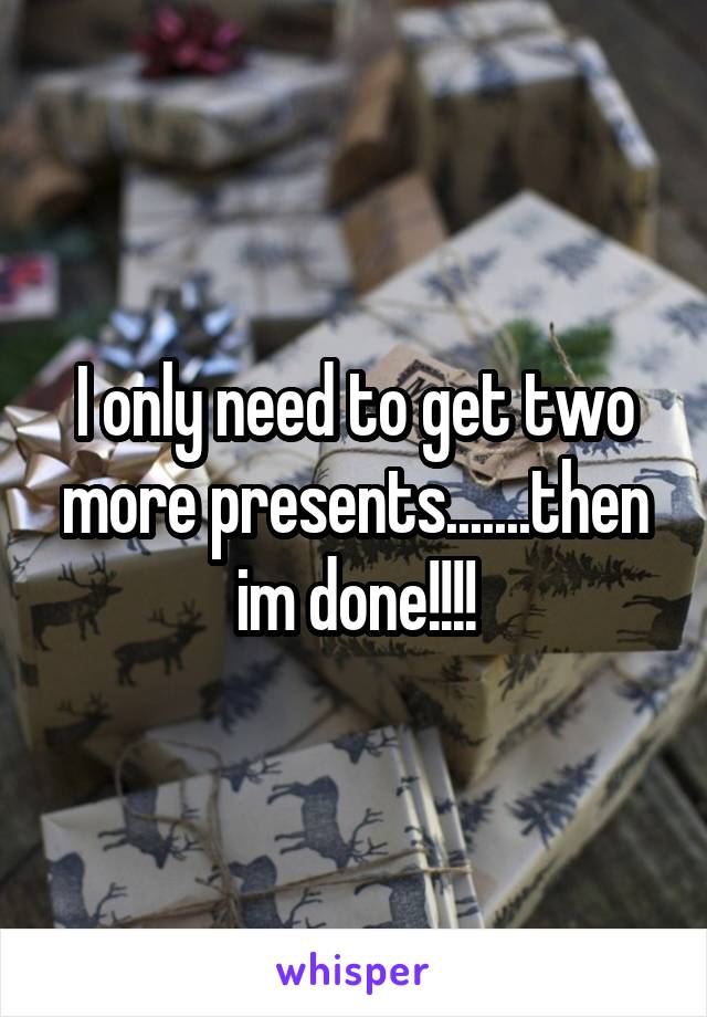 I only need to get two more presents.......then im done!!!!