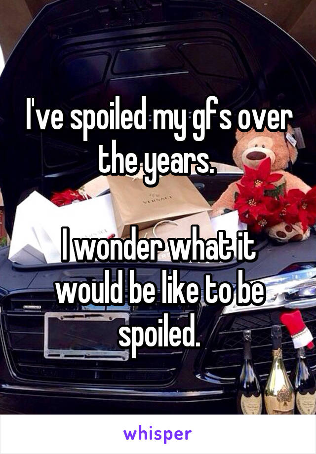 I've spoiled my gfs over the years. 

I wonder what it would be like to be spoiled.