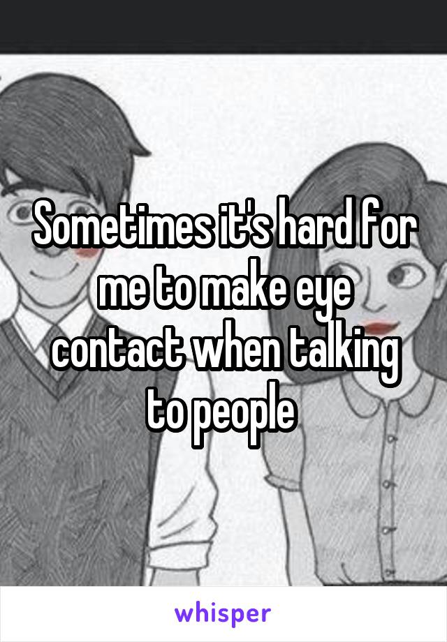 Sometimes it's hard for me to make eye contact when talking to people 