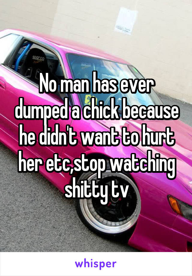 No man has ever dumped a chick because he didn't want to hurt her etc,stop watching shitty tv