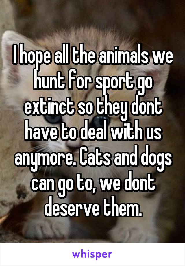 I hope all the animals we hunt for sport go extinct so they dont have to deal with us anymore. Cats and dogs can go to, we dont deserve them.