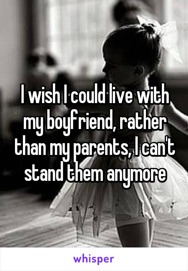 I wish I could live with my boyfriend, rather than my parents, I can't stand them anymore