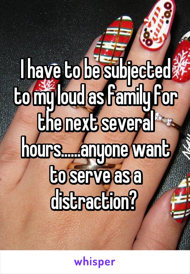 I have to be subjected to my loud as family for the next several hours......anyone want to serve as a distraction? 