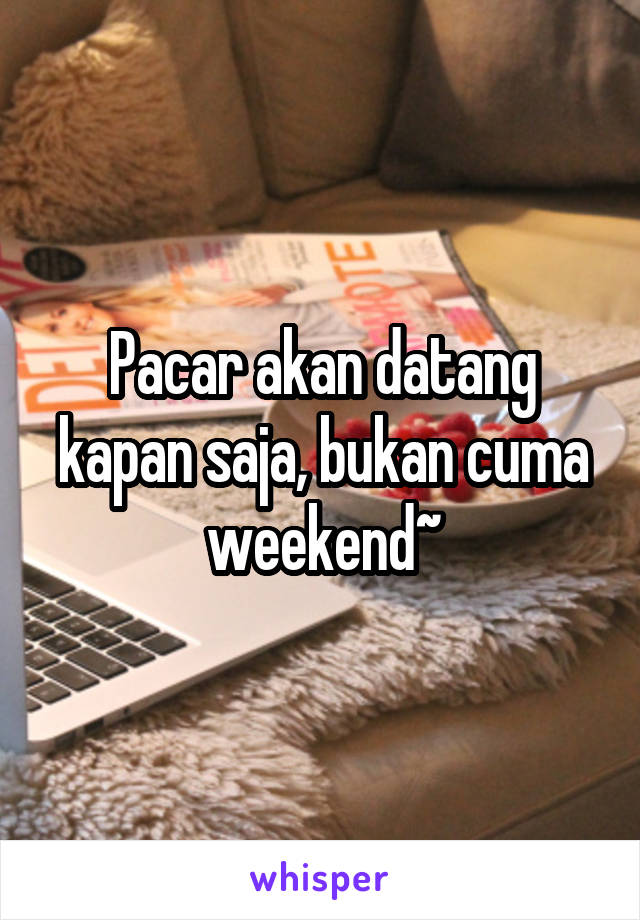 Pacar akan datang kapan saja, bukan cuma weekend~