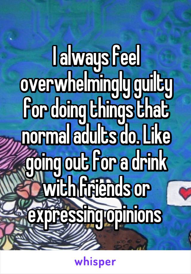 I always feel overwhelmingly guilty for doing things that normal adults do. Like going out for a drink with friends or expressing opinions 