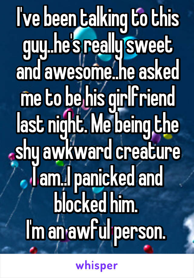 I've been talking to this guy..he's really sweet and awesome..he asked me to be his girlfriend last night. Me being the shy awkward creature I am..I panicked and blocked him. 
I'm an awful person. 
