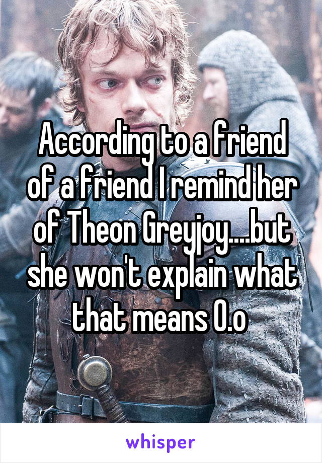 According to a friend of a friend I remind her of Theon Greyjoy....but she won't explain what that means O.o 