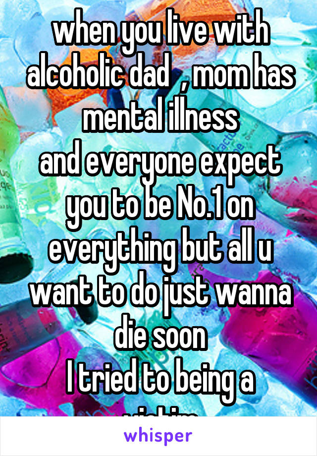 when you live with alcoholic dad  , mom has mental illness
and everyone expect you to be No.1 on everything but all u want to do just wanna die soon
I tried to being a victim