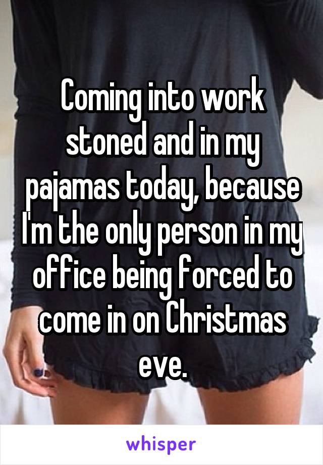 Coming into work stoned and in my pajamas today, because I'm the only person in my office being forced to come in on Christmas eve.