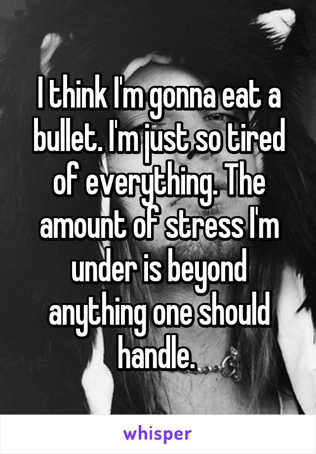 I think I'm gonna eat a bullet. I'm just so tired of everything. The amount of stress I'm under is beyond anything one should handle. 