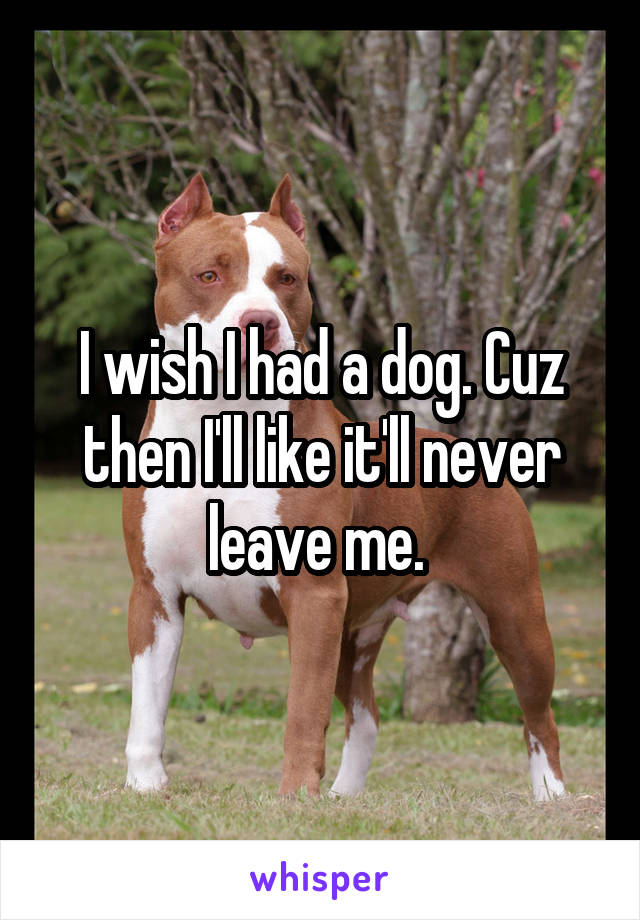 I wish I had a dog. Cuz then I'll like it'll never leave me. 