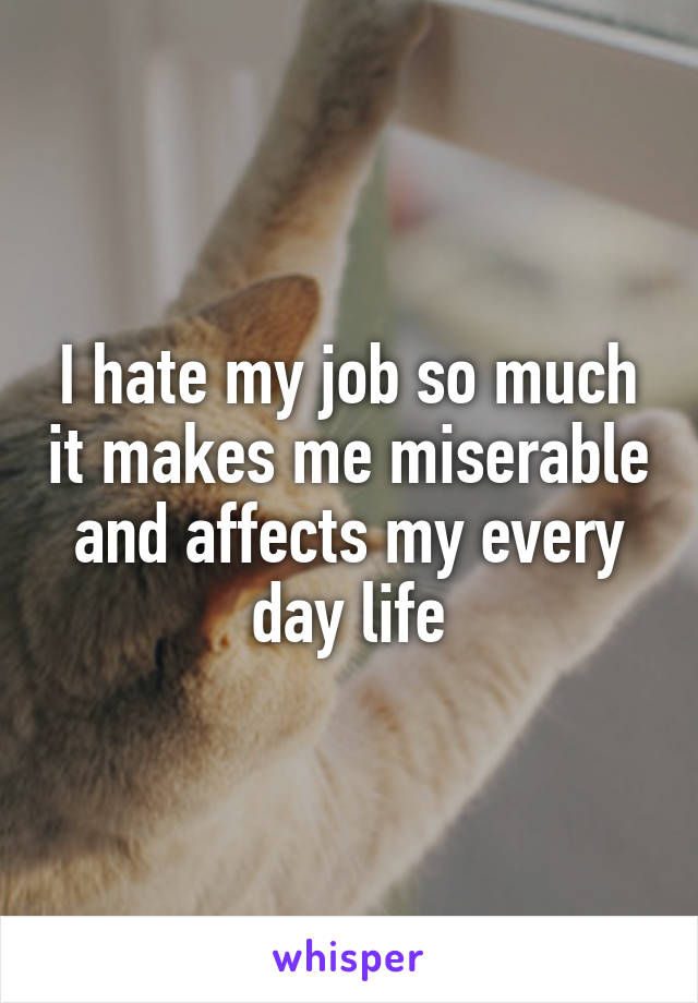 I hate my job so much it makes me miserable and affects my every day life