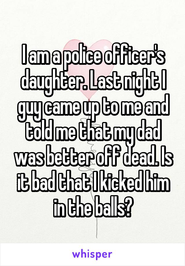 I am a police officer's daughter. Last night I guy came up to me and told me that my dad was better off dead. Is it bad that I kicked him in the balls?