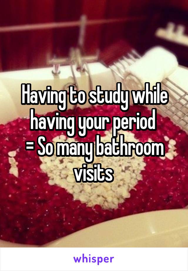 Having to study while having your period 
= So many bathroom visits 