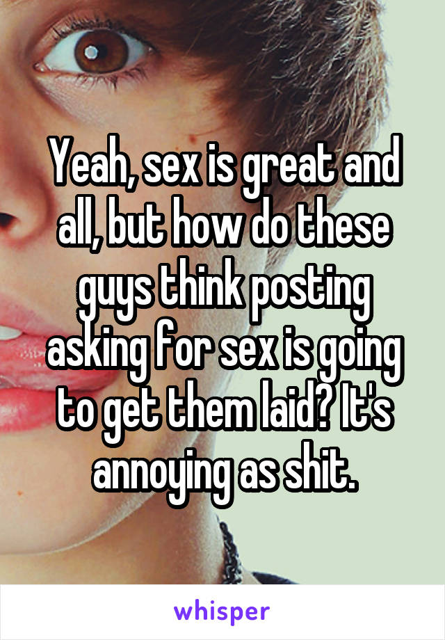 Yeah, sex is great and all, but how do these guys think posting asking for sex is going to get them laid? It's annoying as shit.