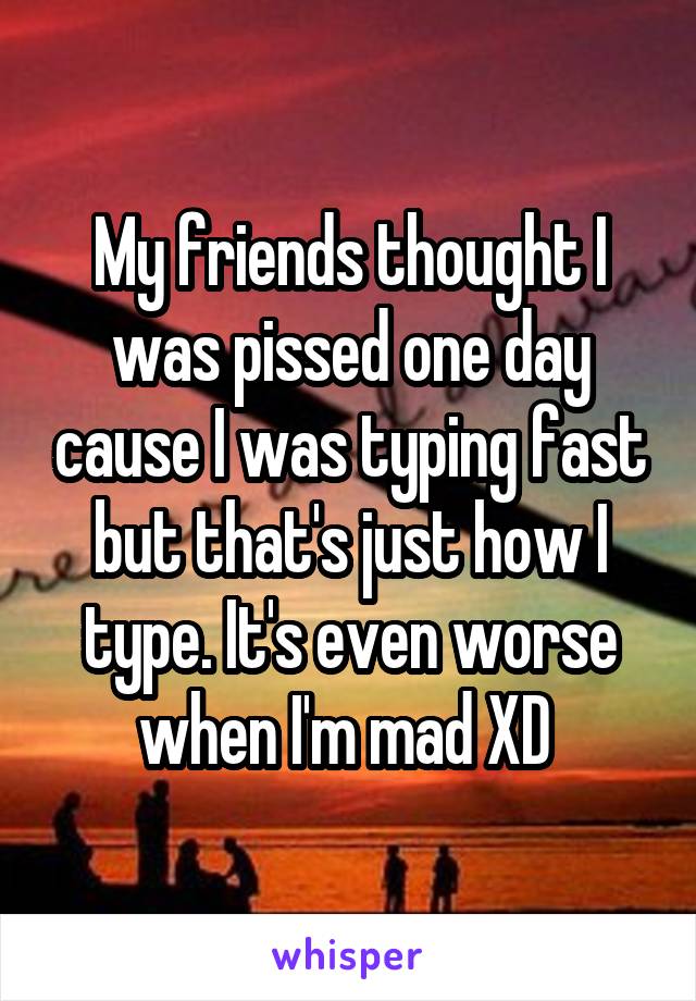 My friends thought I was pissed one day cause I was typing fast but that's just how I type. It's even worse when I'm mad XD 