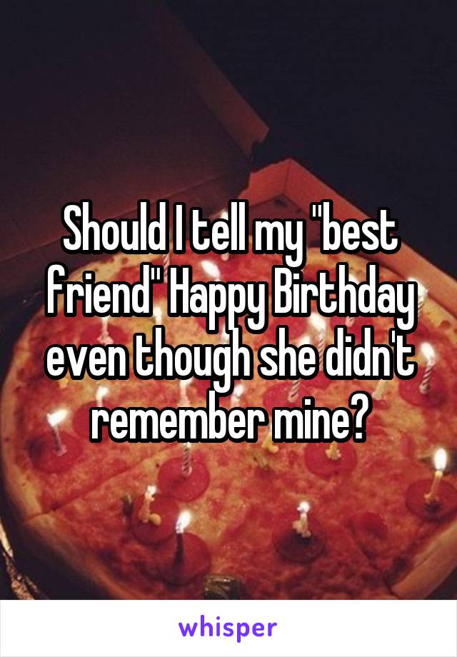 Should I tell my "best friend" Happy Birthday even though she didn't remember mine?