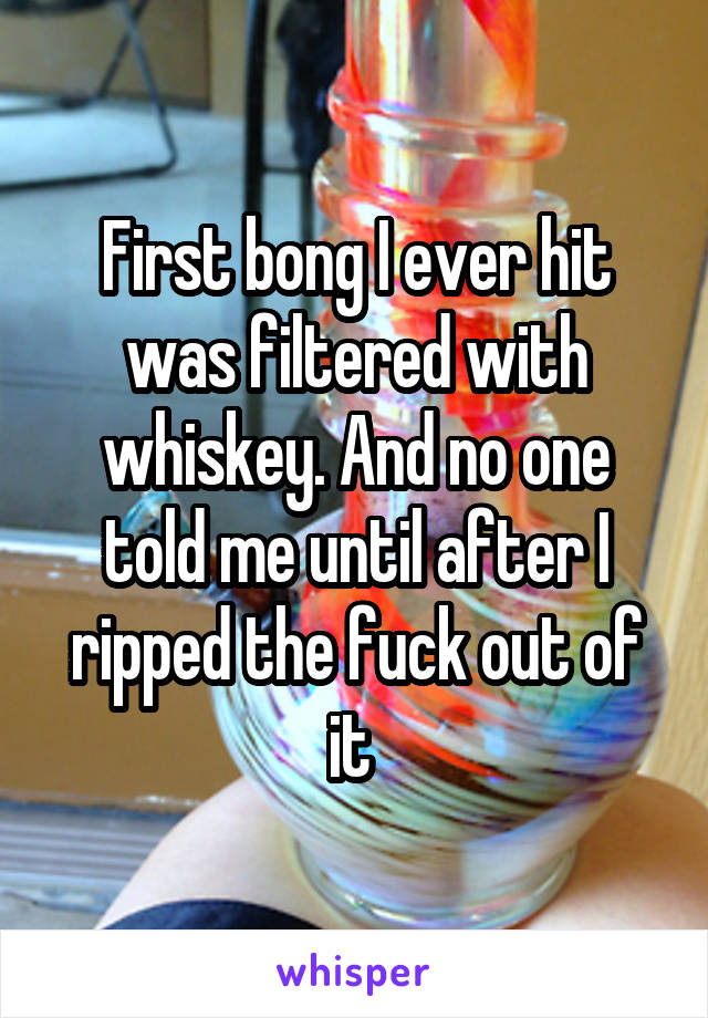 First bong I ever hit was filtered with whiskey. And no one told me until after I ripped the fuck out of it 