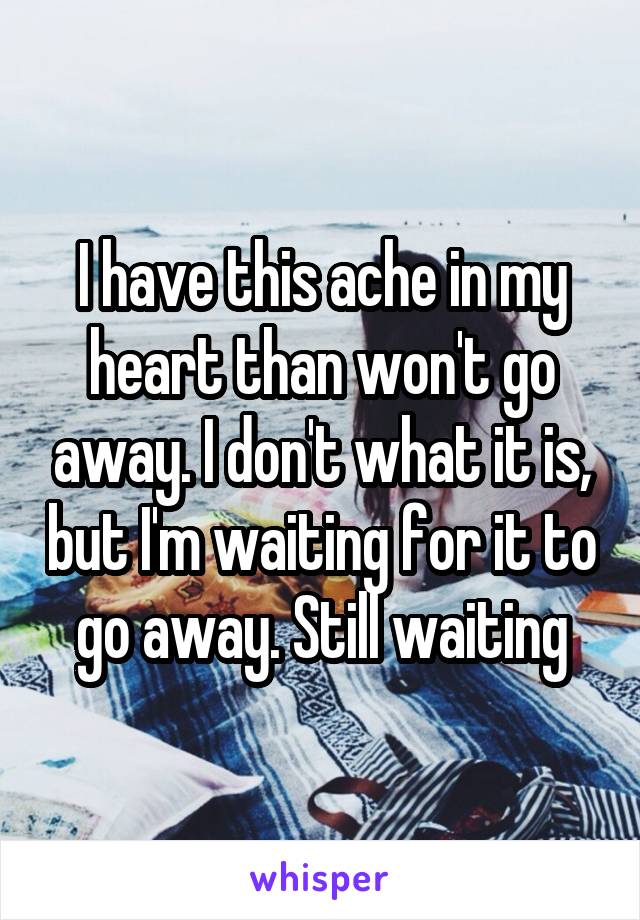 I have this ache in my heart than won't go away. I don't what it is, but I'm waiting for it to go away. Still waiting