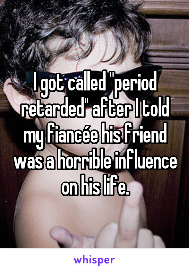 I got called "period retarded" after I told my fiancée his friend was a horrible influence on his life.