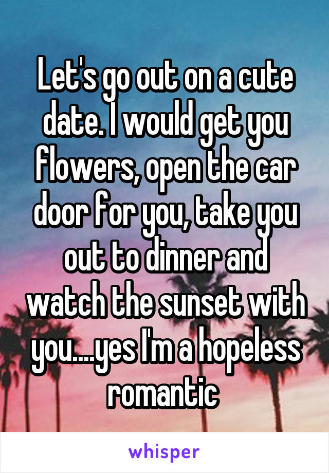 Let's go out on a cute date. I would get you flowers, open the car door for you, take you out to dinner and watch the sunset with you....yes I'm a hopeless romantic 