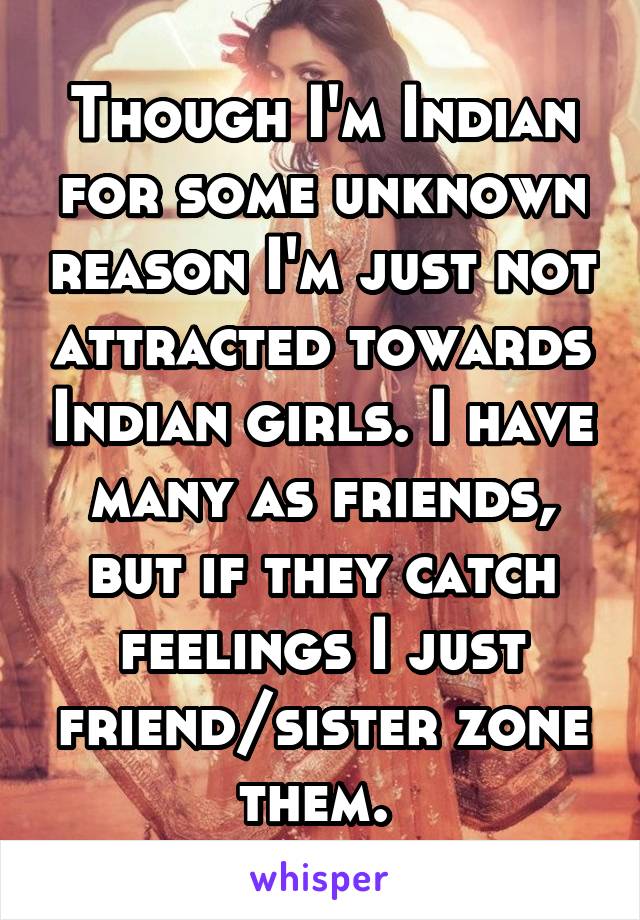 Though I'm Indian for some unknown reason I'm just not attracted towards Indian girls. I have many as friends, but if they catch feelings I just friend/sister zone them. 