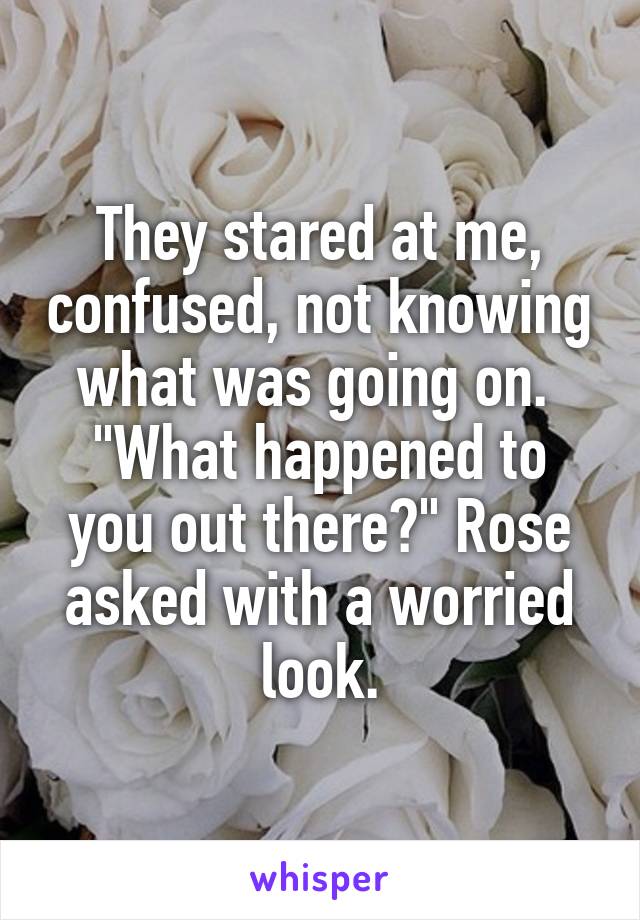 They stared at me, confused, not knowing what was going on. 
"What happened to you out there?" Rose asked with a worried look.