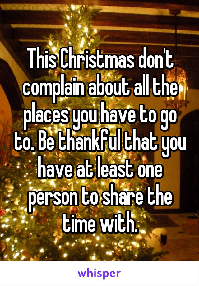 This Christmas don't complain about all the places you have to go to. Be thankful that you have at least one person to share the time with.