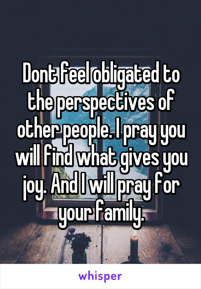 Dont feel obligated to the perspectives of other people. I pray you will find what gives you joy. And I will pray for your family.