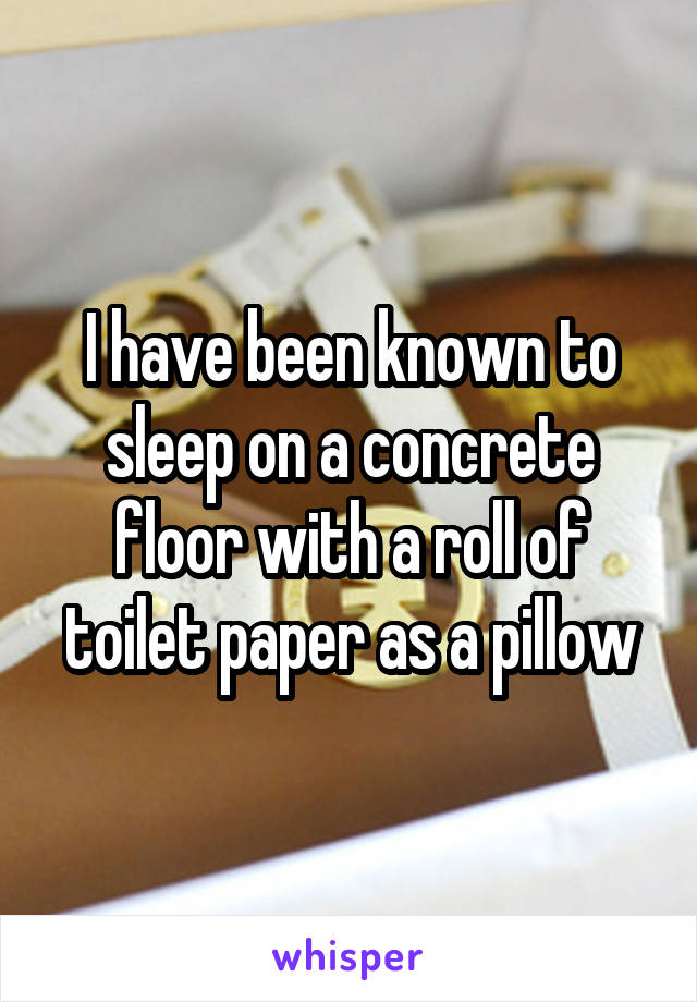 I have been known to sleep on a concrete floor with a roll of toilet paper as a pillow