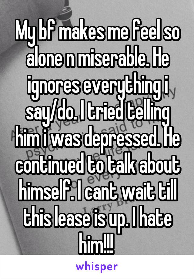 My bf makes me feel so alone n miserable. He ignores everything i say/do. I tried telling him i was depressed. He continued to talk about himself. I cant wait till this lease is up. I hate him!!! 