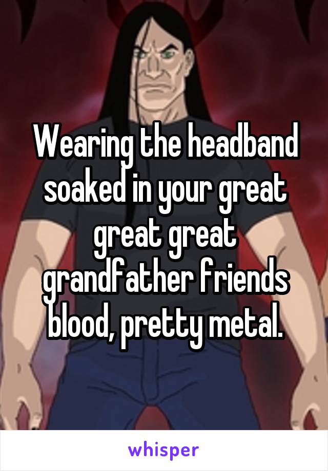 Wearing the headband soaked in your great great great grandfather friends blood, pretty metal.