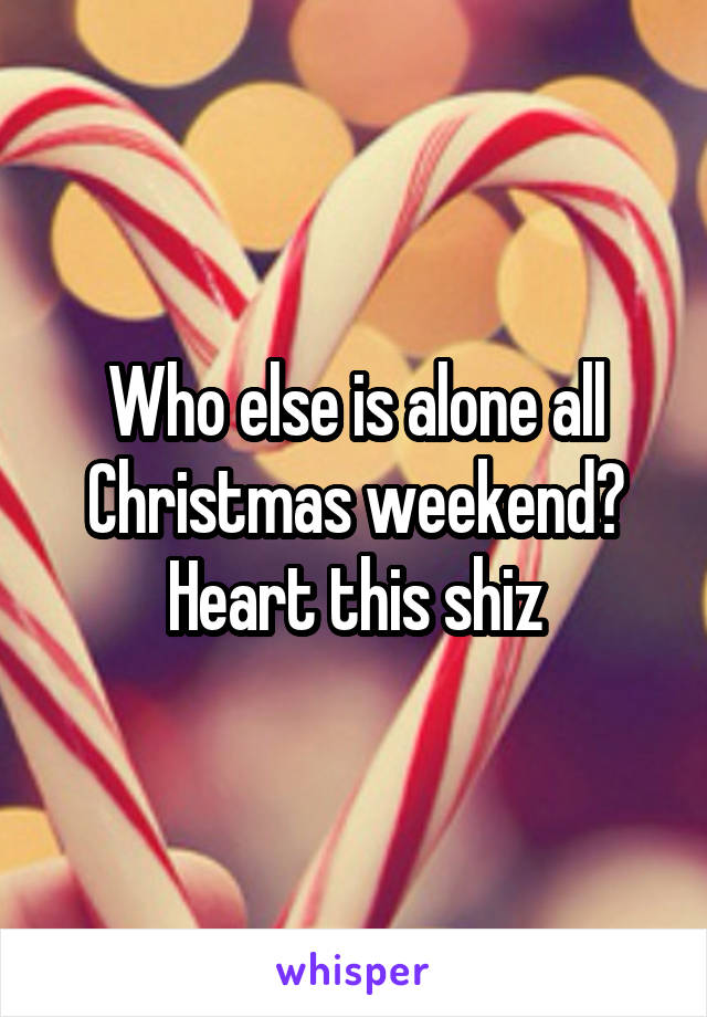 Who else is alone all Christmas weekend? Heart this shiz