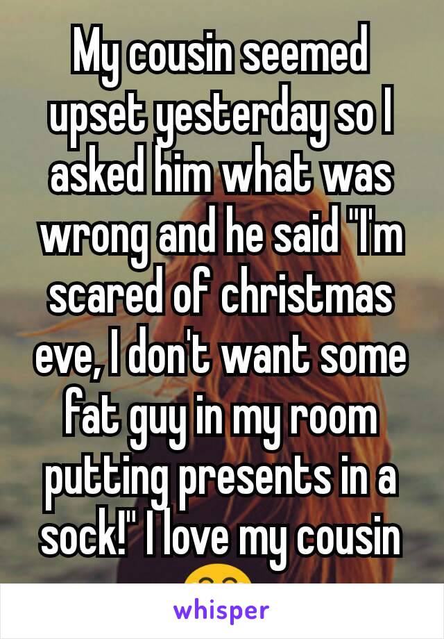 My cousin seemed upset yesterday so I asked him what was wrong and he said "I'm scared of christmas eve, I don't want some fat guy in my room putting presents in a sock!" I love my cousin 😂 