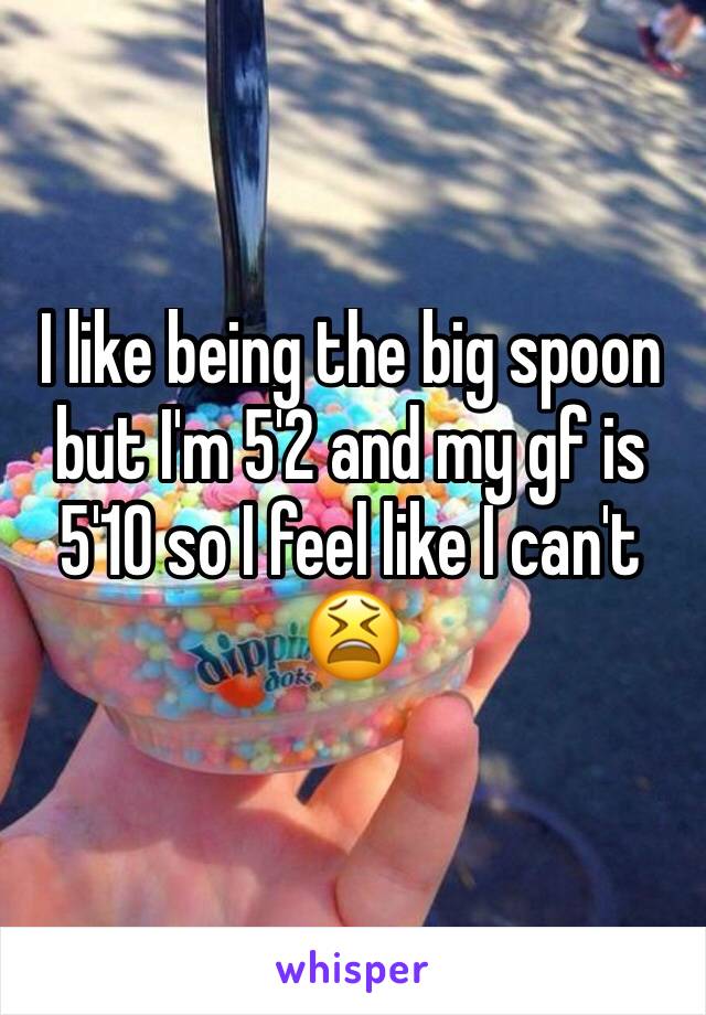 I like being the big spoon but I'm 5'2 and my gf is 5'10 so I feel like I can't 😫