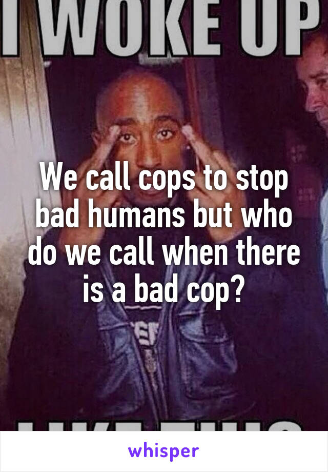 We call cops to stop bad humans but who do we call when there is a bad cop?