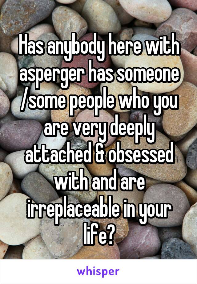 Has anybody here with asperger has someone /some people who you are very deeply attached & obsessed with and are irreplaceable in your life?