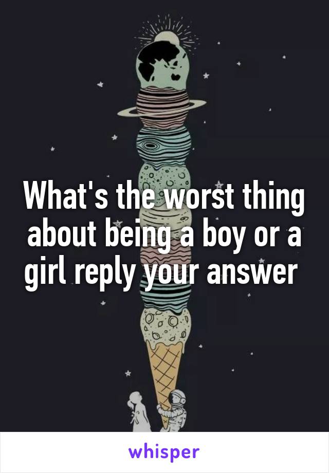 What's the worst thing about being a boy or a girl reply your answer 