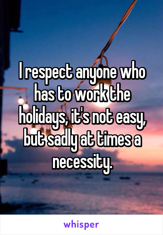 I respect anyone who has to work the holidays, it's not easy, but sadly at times a necessity.