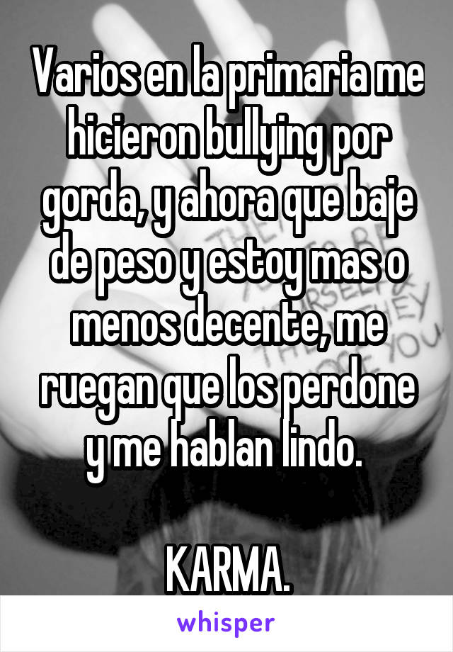 Varios en la primaria me hicieron bullying por gorda, y ahora que baje de peso y estoy mas o menos decente, me ruegan que los perdone y me hablan lindo. 

KARMA.