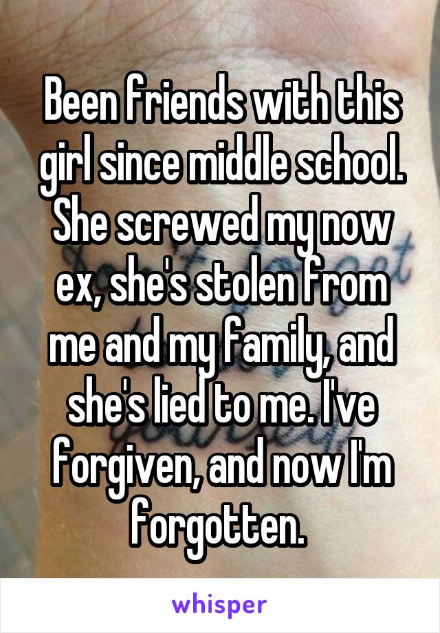 Been friends with this girl since middle school. She screwed my now ex, she's stolen from me and my family, and she's lied to me. I've forgiven, and now I'm forgotten. 