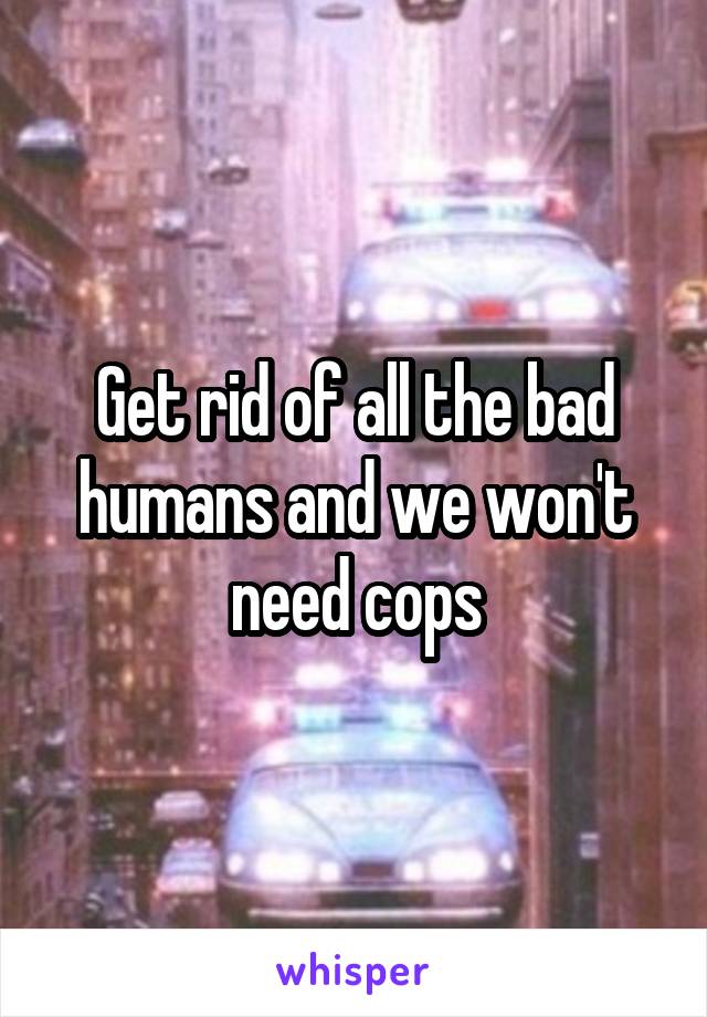 Get rid of all the bad humans and we won't need cops