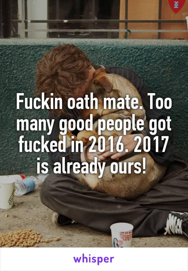 Fuckin oath mate. Too many good people got fucked in 2016. 2017 is already ours! 