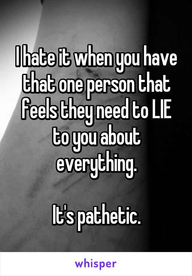 I hate it when you have that one person that feels they need to LIE to you about everything.

It's pathetic.