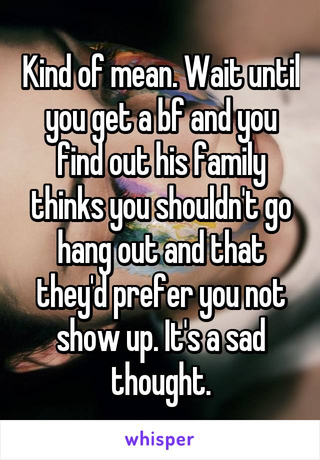 Kind of mean. Wait until you get a bf and you find out his family thinks you shouldn't go hang out and that they'd prefer you not show up. It's a sad thought.