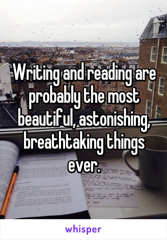 Writing and reading are probably the most beautiful, astonishing, breathtaking things ever.