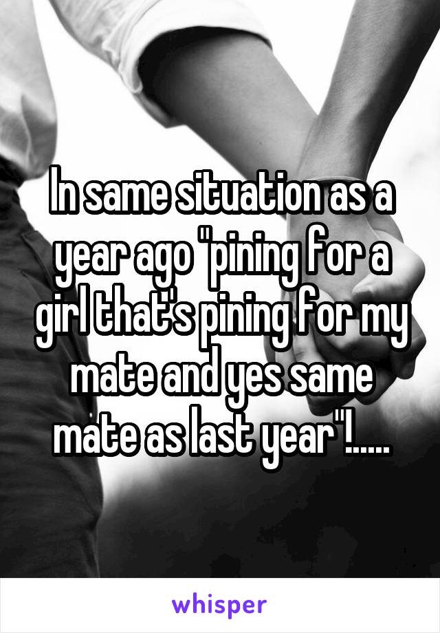 In same situation as a year ago "pining for a girl that's pining for my mate and yes same mate as last year"!.....