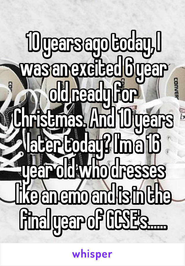 10 years ago today, I was an excited 6 year old ready for Christmas. And 10 years later today? I'm a 16 year old who dresses like an emo and is in the final year of GCSE's......