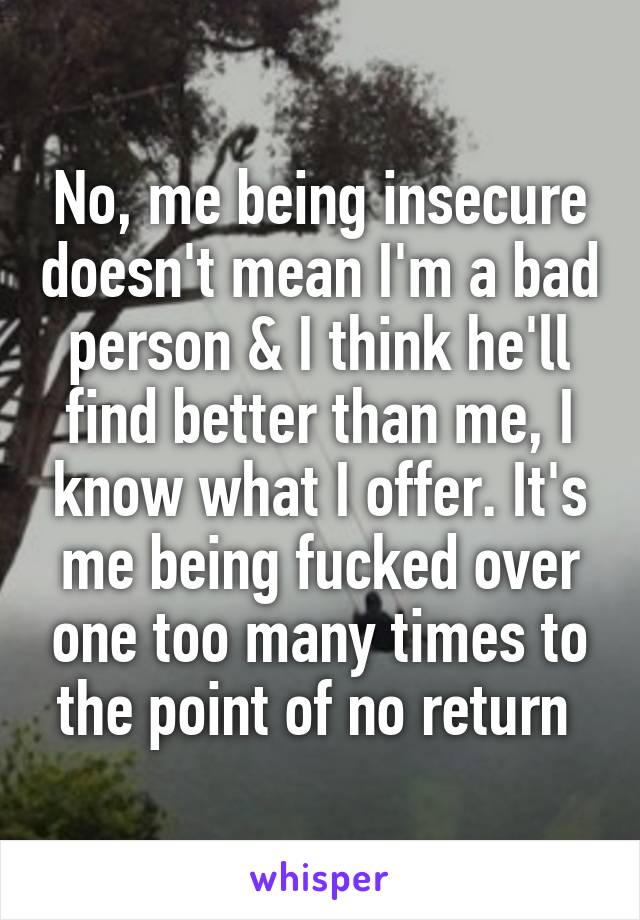 No, me being insecure doesn't mean I'm a bad person & I think he'll find better than me, I know what I offer. It's me being fucked over one too many times to the point of no return 