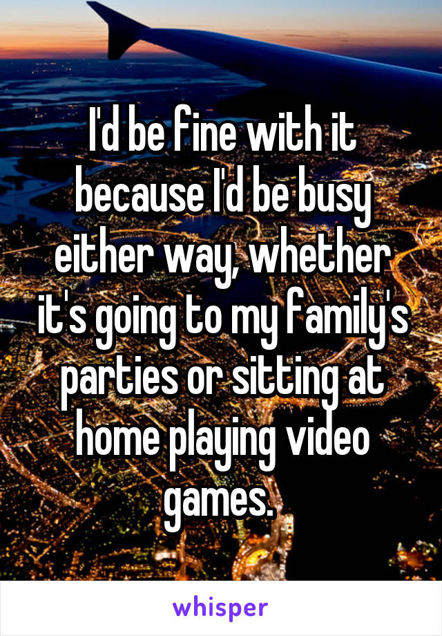 I'd be fine with it because I'd be busy either way, whether it's going to my family's parties or sitting at home playing video games. 